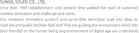 SUNGIL SOLED CO., LTD. since then 1995 establishment until present time walked the road of sustained creative renovation and challenge and came. Our company renovation product and up-to-date technique soak into deep to road site and public facilities field and They are guiding the environment which hits (eco-friendly) on the human being ang environment of digital age are understood.