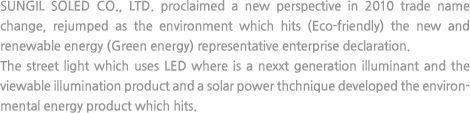 SUNGIL SOLED CO., LTD. proclaimed a new perspective in 2010 trade name change, rejumped as the environment which hits (Eco-friendly) the new and renewable energy (Green energy) representative enterprise declaration. The street light which uses LED where is a nexxt generation illuminant and the viewable illumination product and a solar power thchnique developed the environmental energy product which hits.