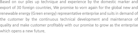 Based on our piles up technique and experience by the domestic marker and export of 30 foreign countries, We promise to vorn again for the global new and renewable energy (Green energy) representative enterprise and suits in demand of the customer by the continuous technical development and maintenance of quality and make customer profitably with our promise to grow as the enterprise which opens a new future.